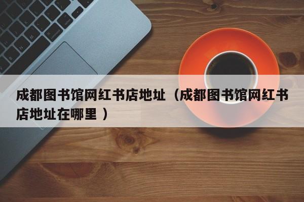 成都图书馆网红书店地址（成都图书馆网红书店地址在哪里 ）