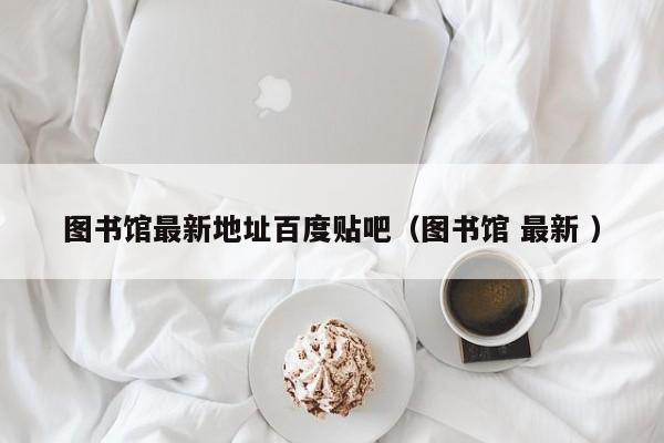 图书馆最新地址百度贴吧（图书馆 最新 ）