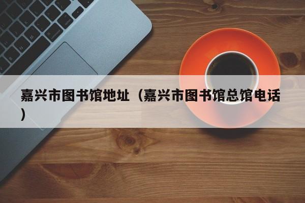 嘉兴市图书馆地址（嘉兴市图书馆总馆电话 ）